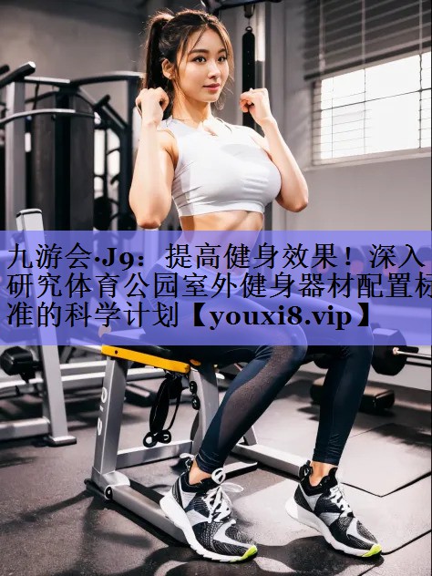九游会·J9：提高健身效果！深入研究体育公园室外健身器材配置标准的科学计划