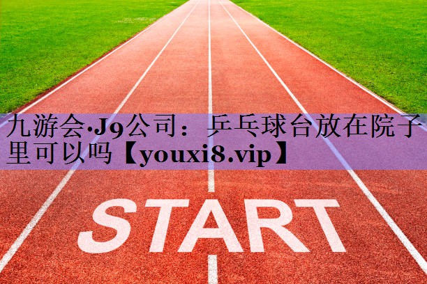 九游会·J9公司：乒乓球台放在院子里可以吗
